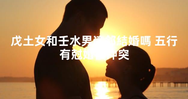 戊土女和壬水男適郃結婚嗎 五行有尅婚後沖突
